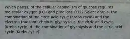 Which part(s) of the cellular catabolism of glucose requires molecular oxygen (O2) and produces CO2? Select one: a. the combination of the citric acid cycle (Krebs cycle) and the electron transport chain b. glycolysis c. the citric acid cycle (Krebs cycle) d. the combination of glycolysis and the citric acid cycle (Krebs cycle)