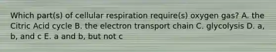 Which part(s) of cellular respiration require(s) oxygen gas? A. the Citric Acid cycle B. the electron transport chain C. glycolysis D. a, b, and c E. a and b, but not c