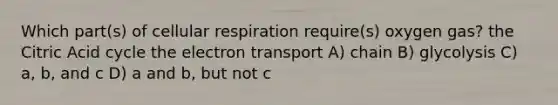 Which part(s) of <a href='https://www.questionai.com/knowledge/k1IqNYBAJw-cellular-respiration' class='anchor-knowledge'>cellular respiration</a> require(s) oxygen gas? the Citric Acid cycle the electron transport A) chain B) glycolysis C) a, b, and c D) a and b, but not c