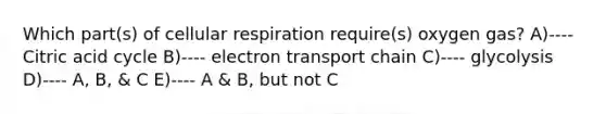 Which part(s) of cellular respiration require(s) oxygen gas? A)---- Citric acid cycle B)---- electron transport chain C)---- glycolysis D)---- A, B, & C E)---- A & B, but not C