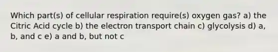 Which part(s) of cellular respiration require(s) oxygen gas? a) the Citric Acid cycle b) the electron transport chain c) glycolysis d) a, b, and c e) a and b, but not c