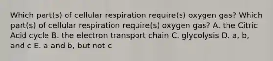 Which part(s) of <a href='https://www.questionai.com/knowledge/k1IqNYBAJw-cellular-respiration' class='anchor-knowledge'>cellular respiration</a> require(s) oxygen gas? Which part(s) of cellular respiration require(s) oxygen gas? A. the Citric Acid cycle B. <a href='https://www.questionai.com/knowledge/k57oGBr0HP-the-electron-transport-chain' class='anchor-knowledge'>the electron transport chain</a> C. glycolysis D. a, b, and c E. a and b, but not c