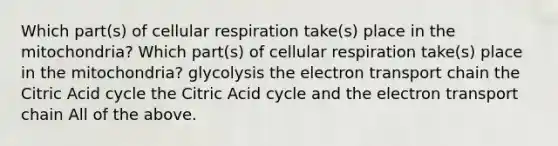 Which part(s) of cellular respiration take(s) place in the mitochondria? Which part(s) of cellular respiration take(s) place in the mitochondria? glycolysis the electron transport chain the Citric Acid cycle the Citric Acid cycle and the electron transport chain All of the above.