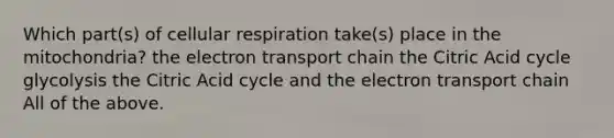 Which part(s) of <a href='https://www.questionai.com/knowledge/k1IqNYBAJw-cellular-respiration' class='anchor-knowledge'>cellular respiration</a> take(s) place in the mitochondria? <a href='https://www.questionai.com/knowledge/k57oGBr0HP-the-electron-transport-chain' class='anchor-knowledge'>the electron transport chain</a> the Citric Acid cycle glycolysis the Citric Acid cycle and the electron transport chain All of the above.