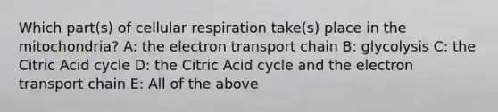 Which part(s) of cellular respiration take(s) place in the mitochondria? A: the electron transport chain B: glycolysis C: the Citric Acid cycle D: the Citric Acid cycle and the electron transport chain E: All of the above