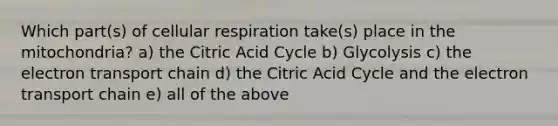 Which part(s) of cellular respiration take(s) place in the mitochondria? a) the Citric Acid Cycle b) Glycolysis c) the electron transport chain d) the Citric Acid Cycle and the electron transport chain e) all of the above