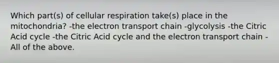 Which part(s) of cellular respiration take(s) place in the mitochondria? -the electron transport chain -glycolysis -the Citric Acid cycle -the Citric Acid cycle and the electron transport chain -All of the above.