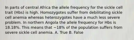 In parts of central Africa the allele frequency for the sickle cell trait (Hbs) is high. Homozygotes suffer from debilitating sickle cell anemia whereas heterozygotes have a much less severe problem. In northern Angola the allele frequency for Hbs is 18.18%. This means that ~18% of the population suffers from severe sickle cell anemia. A. True B. False