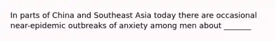 In parts of China and Southeast Asia today there are occasional near-epidemic outbreaks of anxiety among men about _______