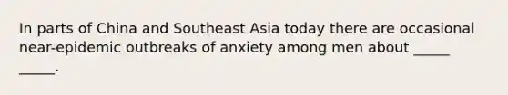 In parts of China and Southeast Asia today there are occasional near-epidemic outbreaks of anxiety among men about _____ _____.