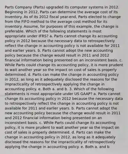 Parts Company (Parts) upgraded its computer systems in 2012. Beginning in 2012, Parts can determine the average cost of its inventory. As of its 2012 fiscal year-end, Parts elected to change from the FIFO method to the average cost method for its inventory. Assume, for purposes of this example, the change is preferable. Which of the following statements is most appropriate under IFRS? a. Parts cannot change its accounting policy in 2012 because the necessary data to retrospectively reflect the change in accounting policy is not available for 2011 and earlier years. b. Parts cannot adopt the new accounting policy because the change would result in 2011 and 2012 financial information being presented on an inconsistent basis. c. While Parts could change its accounting policy, it is more prudent to wait another year so the impact on cost of sales is properly determined. d. Parts can make the change in accounting policy in 2012, as long as it adequately disclosed the reasons for the impracticality of retrospectively applying the change in accounting policy. e. Both a. and b. 3. Which of the following statements is most appropriate under US GAAP? a. Parts cannot change its accounting policy in 2012 because the necessary data to retrospectively reflect the change in accounting policy is not available for 2011 and earlier years. b. Parts cannot adopt the new accounting policy because the change would result in 2011 and 2012 financial information being presented on an inconsistent basis. c. While Parts could change its accounting policy, it is more prudent to wait another year so the impact on cost of sales is properly determined. d. Parts can make the change in accounting policy in 2012, as long as it adequately disclosed the reasons for the impracticality of retrospectively applying the change in accounting policy. e. Both a. and b