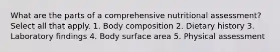 What are the parts of a comprehensive nutritional assessment? Select all that apply. 1. Body composition 2. Dietary history 3. Laboratory findings 4. Body <a href='https://www.questionai.com/knowledge/kEtsSAPENL-surface-area' class='anchor-knowledge'>surface area</a> 5. Physical assessment