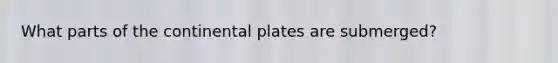 What parts of the continental plates are submerged?