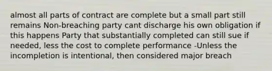 almost all parts of contract are complete but a small part still remains Non-breaching party cant discharge his own obligation if this happens Party that substantially completed can still sue if needed, less the cost to complete performance -Unless the incompletion is intentional, then considered major breach