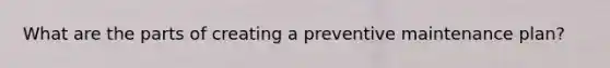 What are the parts of creating a preventive maintenance plan?