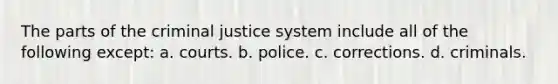 The parts of the criminal justice system include all of the following except: a. courts. b. police. c. corrections. d. criminals.