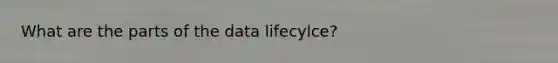 What are the parts of the data lifecylce?