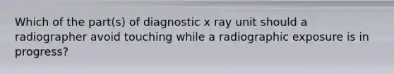 Which of the part(s) of diagnostic x ray unit should a radiographer avoid touching while a radiographic exposure is in progress?