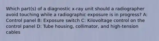 Which part(s) of a diagnostic x-ray unit should a radiographer avoid touching while a radiographic exposure is in progress? A: Control panel B: Exposure switch C: Kilovoltage control on the control panel D: Tube housing, collimator, and high-tension cables