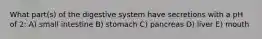 What part(s) of the digestive system have secretions with a pH of 2: A) small intestine B) stomach C) pancreas D) liver E) mouth
