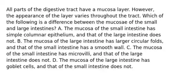 All parts of the digestive tract have a mucosa layer. However, the appearance of the layer varies throughout the tract. Which of the following is a difference between the mucosae of the small and large intestines? A. The mucosa of the small intestine has simple columnar epithelium, and that of the large intestine does not. B. The mucosa of the large intestine has larger circular folds, and that of the small intestine has a smooth wall. C. The mucosa of the small intestine has microvilli, and that of the large intestine does not. D. The mucosa of the large intestine has goblet cells, and that of the small intestine does not.