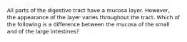 All parts of the digestive tract have a mucosa layer. However, the appearance of the layer varies throughout the tract. Which of the following is a difference between the mucosa of the small and of the large intestines?