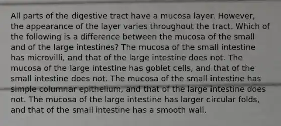 All parts of the digestive tract have a mucosa layer. However, the appearance of the layer varies throughout the tract. Which of the following is a difference between the mucosa of the small and of the <a href='https://www.questionai.com/knowledge/kGQjby07OK-large-intestine' class='anchor-knowledge'>large intestine</a>s? The mucosa of <a href='https://www.questionai.com/knowledge/kt623fh5xn-the-small-intestine' class='anchor-knowledge'>the small intestine</a> has microvilli, and that of the large intestine does not. The mucosa of the large intestine has goblet cells, and that of the small intestine does not. The mucosa of the small intestine has simple columnar epithelium, and that of the large intestine does not. The mucosa of the large intestine has larger circular folds, and that of the small intestine has a smooth wall.