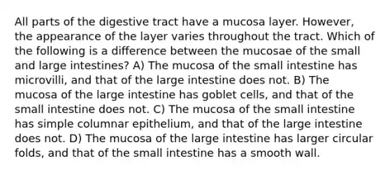 All parts of the digestive tract have a mucosa layer. However, the appearance of the layer varies throughout the tract. Which of the following is a difference between the mucosae of the small and large intestines? A) The mucosa of the small intestine has microvilli, and that of the large intestine does not. B) The mucosa of the large intestine has goblet cells, and that of the small intestine does not. C) The mucosa of the small intestine has simple columnar epithelium, and that of the large intestine does not. D) The mucosa of the large intestine has larger circular folds, and that of the small intestine has a smooth wall.