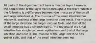 All parts of the digestive tract have a mucosa layer. However, the appearance of the layer varies throughout the tract. Which of the following is a difference between the mucosae of the small and large intestine? A. The mucosa of the small intestine has microvilli, and that of the large intestine does not B. The mucosa of the large intestine has larger circular folds, and that of the small intestine has a smooth wall C. The mucosa of the small intestine has simple columnar epithelium and that of the large intestine does not D. The mucosa of the large intestine has goblet cells, and that of the small intestine does not