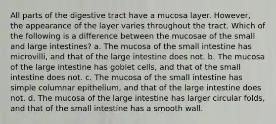 All parts of the digestive tract have a mucosa layer. However, the appearance of the layer varies throughout the tract. Which of the following is a difference between the mucosae of the small and large intestines? a. The mucosa of the small intestine has microvilli, and that of the large intestine does not. b. The mucosa of the large intestine has goblet cells, and that of the small intestine does not. c. The mucosa of the small intestine has simple columnar epithelium, and that of the large intestine does not. d. The mucosa of the large intestine has larger circular folds, and that of the small intestine has a smooth wall.