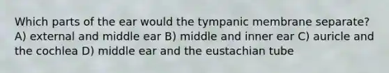 Which parts of the ear would the tympanic membrane separate? A) external and middle ear B) middle and inner ear C) auricle and the cochlea D) middle ear and the eustachian tube