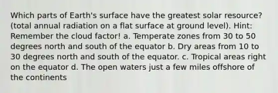 Which parts of Earth's surface have the greatest solar resource? (total annual radiation on a flat surface at ground level). Hint: Remember the cloud factor! a. Temperate zones from 30 to 50 degrees north and south of the equator b. Dry areas from 10 to 30 degrees north and south of the equator. c. Tropical areas right on the equator d. The open waters just a few miles offshore of the continents