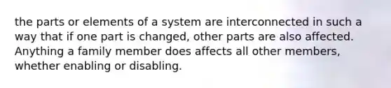 the parts or elements of a system are interconnected in such a way that if one part is changed, other parts are also affected. Anything a family member does affects all other members, whether enabling or disabling.