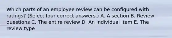 Which parts of an employee review can be configured with ratings? (Select four correct answers.) A. A section B. Review questions C. The entire review D. An individual item E. The review type