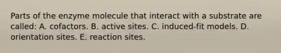 Parts of the enzyme molecule that interact with a substrate are called: A. cofactors. B. active sites. C. induced-fit models. D. orientation sites. E. reaction sites.