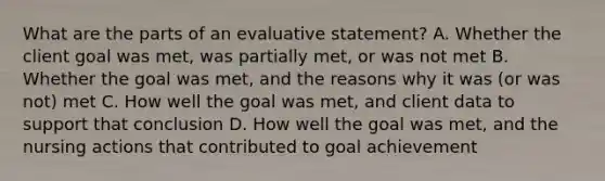 What are the parts of an evaluative statement? A. Whether the client goal was met, was partially met, or was not met B. Whether the goal was met, and the reasons why it was (or was not) met C. How well the goal was met, and client data to support that conclusion D. How well the goal was met, and the nursing actions that contributed to goal achievement