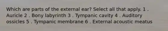 Which are parts of the external ear? Select all that apply. 1 . Auricle 2 . Bony labyrinth 3 . Tympanic cavity 4 . Auditory ossicles 5 . Tympanic membrane 6 . External acoustic meatus