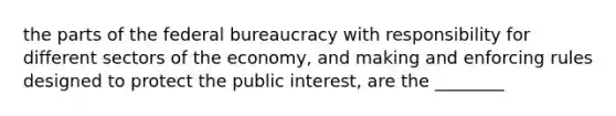 the parts of the federal bureaucracy with responsibility for different sectors of the economy, and making and enforcing rules designed to protect the public interest, are the ________