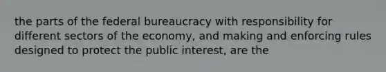 the parts of the federal bureaucracy with responsibility for different sectors of the economy, and making and enforcing rules designed to protect the public interest, are the