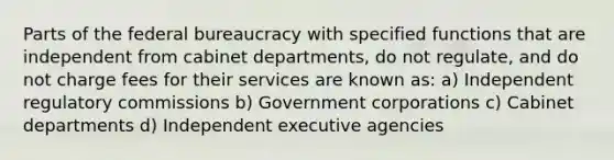 Parts of the federal bureaucracy with specified functions that are independent from cabinet departments, do not regulate, and do not charge fees for their services are known as: a) Independent regulatory commissions b) Government corporations c) Cabinet departments d) Independent executive agencies