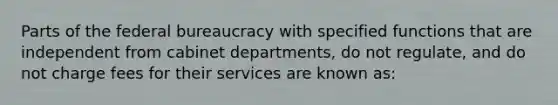 Parts of the <a href='https://www.questionai.com/knowledge/kG5wfBy9o6-federal-bureaucracy' class='anchor-knowledge'>federal bureaucracy</a> with specified functions that are independent from cabinet departments, do not regulate, and do not charge fees for their services are known as: