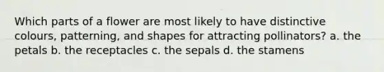 Which parts of a flower are most likely to have distinctive colours, patterning, and shapes for attracting pollinators? a. the petals b. the receptacles c. the sepals d. the stamens