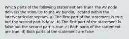 Which parts of the following statement are true? The AV node delivers the stimulus to the AV bundle, located within the interventricular septum. a) The first part of the statement is true but the second part is false. b) The first part of the statement is false but the second part is true. c) Both parts of the statement are true. d) Both parts of the statement are false