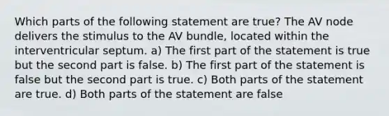 Which parts of the following statement are true? The AV node delivers the stimulus to the AV bundle, located within the interventricular septum. a) The first part of the statement is true but the second part is false. b) The first part of the statement is false but the second part is true. c) Both parts of the statement are true. d) Both parts of the statement are false