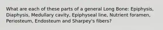 What are each of these parts of a general Long Bone: Epiphysis, Diaphysis, Medullary cavity, Epiphyseal line, Nutrient foramen, Periosteum, Endosteum and Sharpey's fibers?