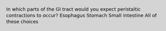 In which parts of the GI tract would you expect peristaltic contractions to occur? Esophagus Stomach Small intestine All of these choices