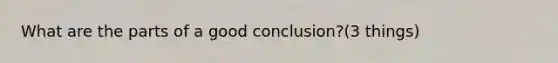 What are the parts of a good conclusion?(3 things)