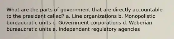 What are the parts of government that are directly accountable to the president called? a. Line organizations b. Monopolistic bureaucratic units c. Government corporations d. Weberian bureaucratic units e. Independent regulatory agencies