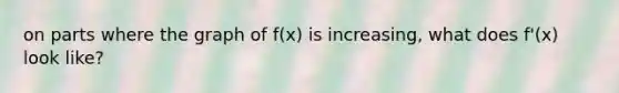 on parts where the graph of f(x) is increasing, what does f'(x) look like?