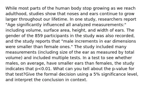 While most parts of the human body stop growing as we reach adulthood, studies show that noses and ears continue to grow larger throughout our lifetime. In one study, researchers report "Age significantly influenced all analyzed measurements:" including volume, surface area, height, and width of ears. The gender of the 859 participants in the study was also recorded, and the study reports that "male increments in ear dimensions were smaller than female ones." The study included many measurements (including size of the ear as measured by total volume) and included multiple tests. In a test to see whether males, on average, have smaller ears than females, the study indicates that p<0.01. What can you tell about the p-value for that test?Give the formal decision using a 5% significance level, and interpret the conclusion in context.